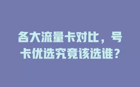 各大流量卡对比，号卡优选究竟该选谁？