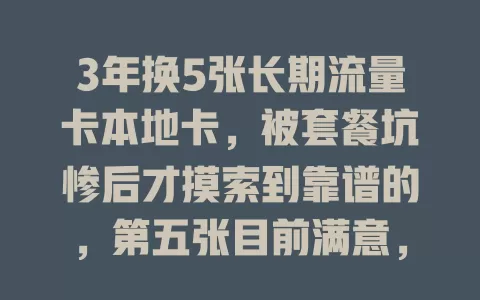 3年换5张长期流量卡本地卡，被套餐坑惨后才摸索到靠谱的，第五张目前满意，选卡真得花时间对比尝试