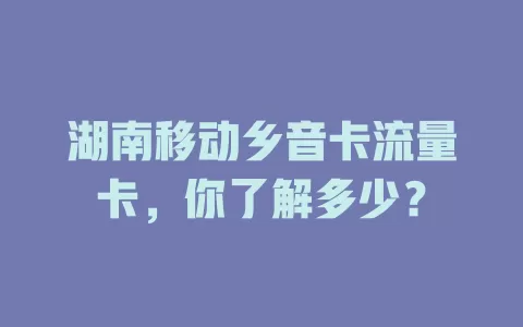 湖南移动乡音卡流量卡，你了解多少？