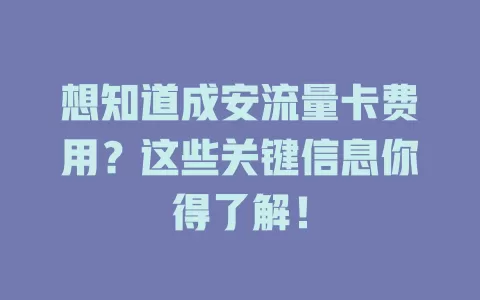 想知道成安流量卡费用？这些关键信息你得了解！