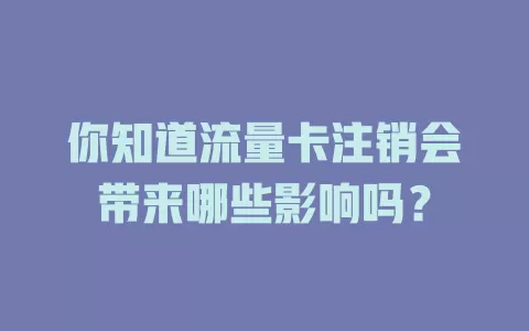 你知道流量卡注销会带来哪些影响吗？