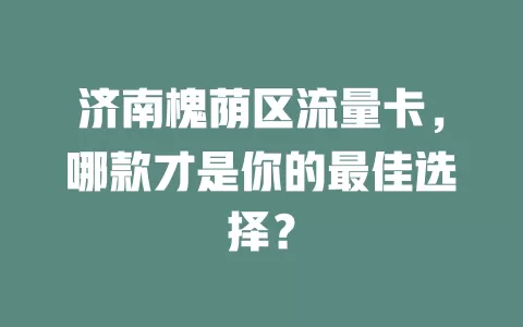 济南槐荫区流量卡，哪款才是你的最佳选择？