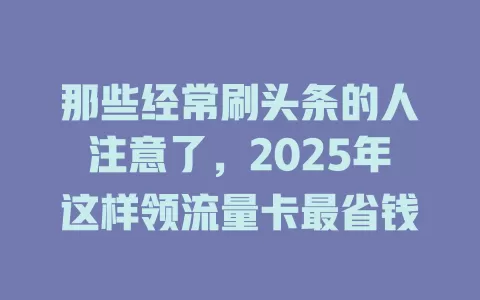 那些经常刷头条的人注意了，2025年这样领流量卡最省钱