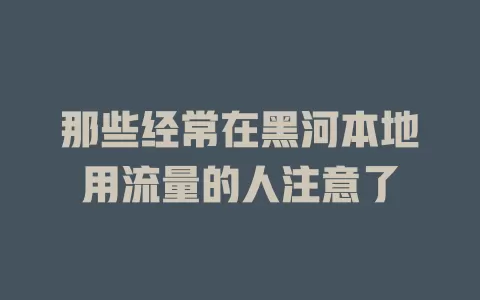 那些经常在黑河本地用流量的人注意了
