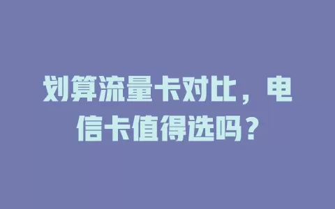 划算流量卡对比，电信卡值得选吗？