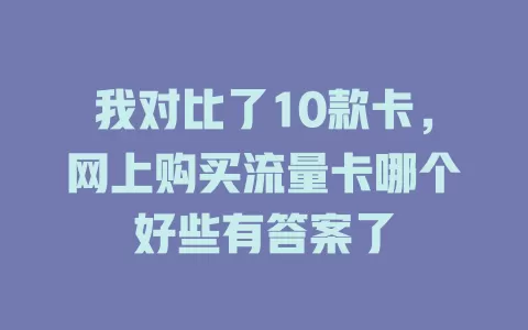 我对比了10款卡，网上购买流量卡哪个好些有答案了