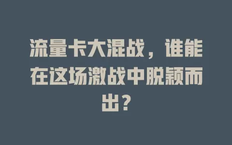 流量卡大混战，谁能在这场激战中脱颖而出？