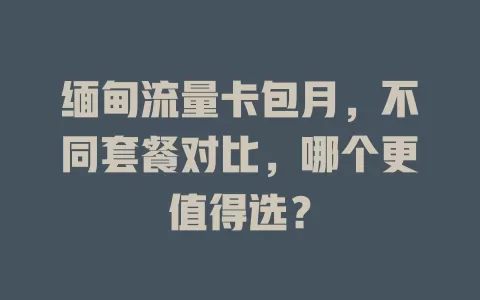 缅甸流量卡包月，不同套餐对比，哪个更值得选？