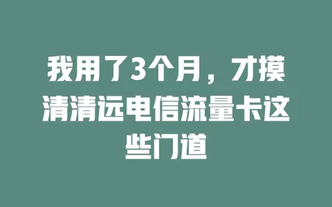 我用了3个月，才摸清清远电信流量卡这些门道
