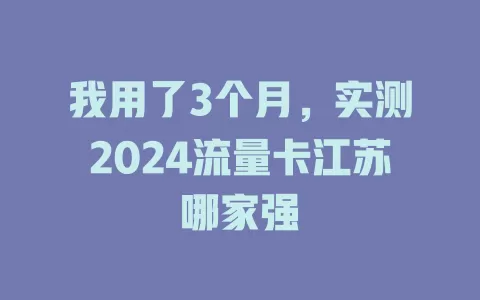 我用了3个月,实测2024流量卡江苏哪家强