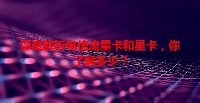 深度解析电信流量卡和星卡，你了解多少？