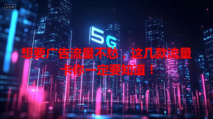 想要广告流量不愁，这几款流量卡你一定要知道！