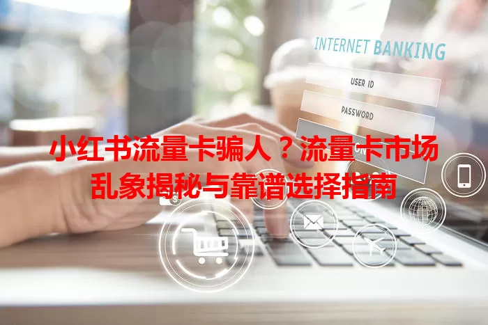 小红书流量卡骗人？流量卡市场乱象揭秘与靠谱选择指南