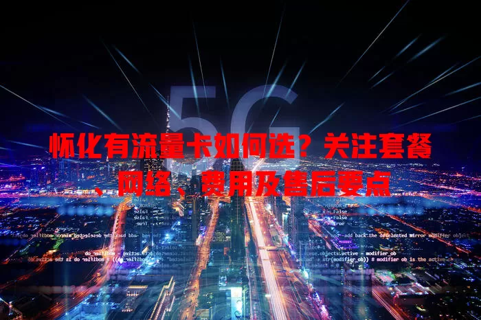 怀化有流量卡如何选？关注套餐、网络、费用及售后要点