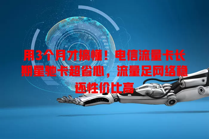用3个月才搞懂！电信流量卡长期星驰卡超省心，流量足网络稳还性价比高