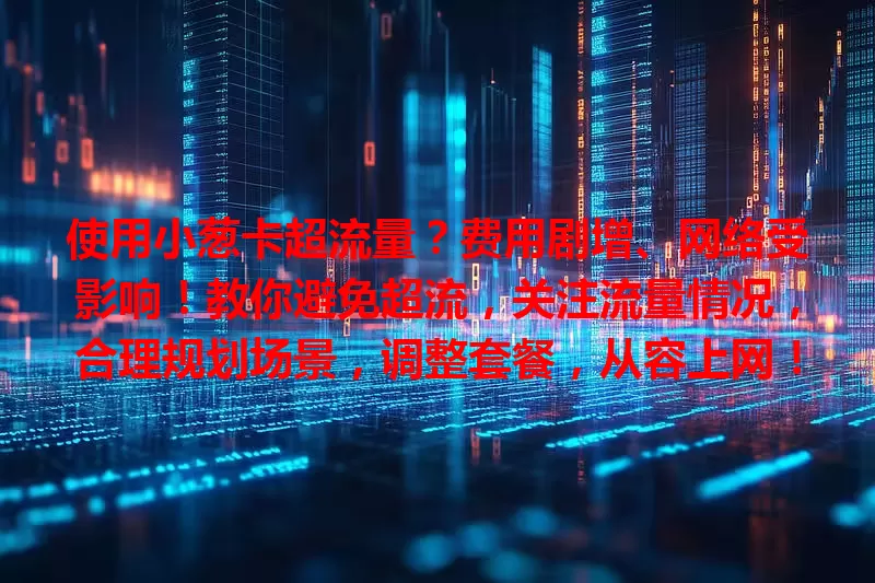 使用小葱卡超流量？费用剧增、网络受影响！教你避免超流，关注流量情况，合理规划场景，调整套餐，从容上网！