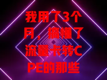 我用了3个月，搞懂了流量卡转CPE的那些事儿
