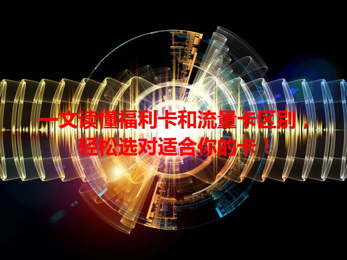 一文读懂福利卡和流量卡区别，轻松选对适合你的卡！