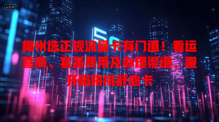 柳州选正规流量卡有门道！看运营商、套餐费用及办理渠道，避开陷阱挑舒心卡