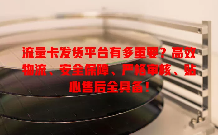 流量卡发货平台有多重要？高效物流、安全保障、严格审核、贴心售后全具备！