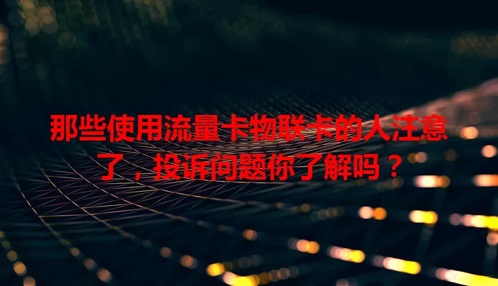 那些使用流量卡物联卡的人注意了，投诉问题你了解吗？