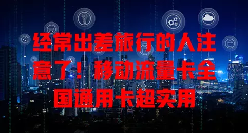 经常出差旅行的人注意了！移动流量卡全国通用卡超实用