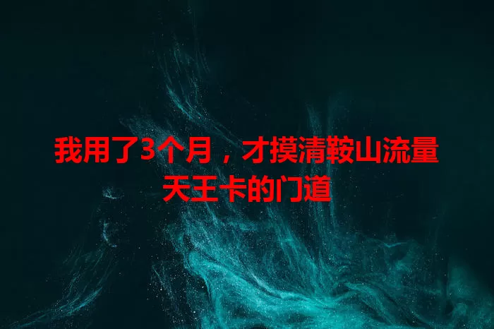 我用了3个月，才摸清鞍山流量天王卡的门道
