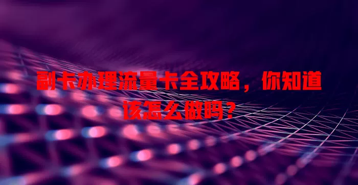 副卡办理流量卡全攻略，你知道该怎么做吗？