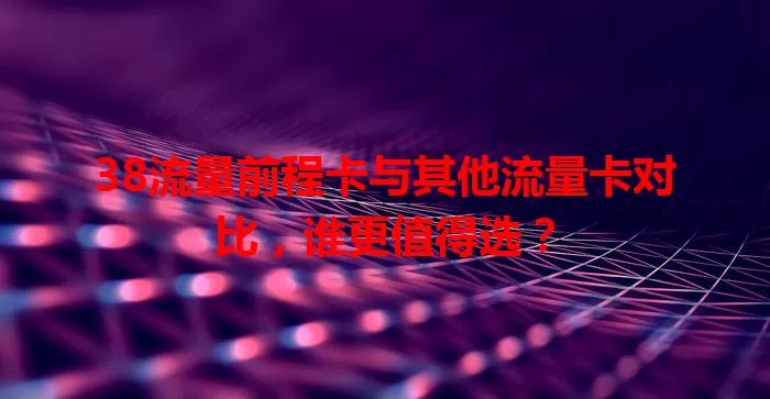 38流量前程卡与其他流量卡对比，谁更值得选？