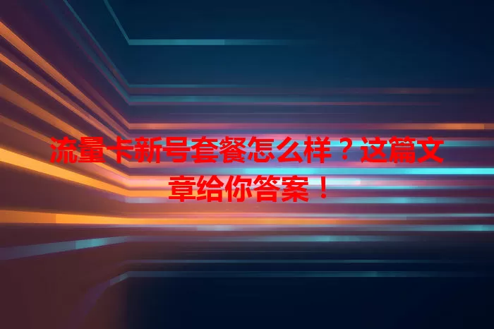 流量卡新号套餐怎么样？这篇文章给你答案！