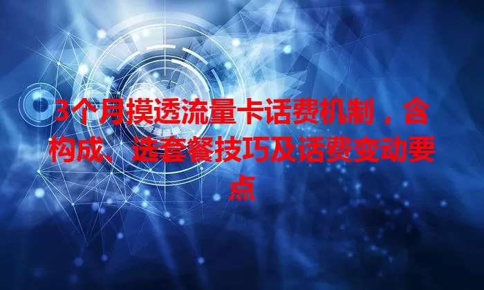 3个月摸透流量卡话费机制，含构成、选套餐技巧及话费变动要点