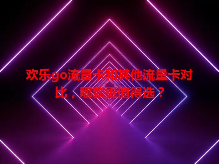 欢乐go流量卡和其他流量卡对比，哪款更值得选？