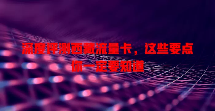 深度评测西藏流量卡，这些要点你一定要知道
