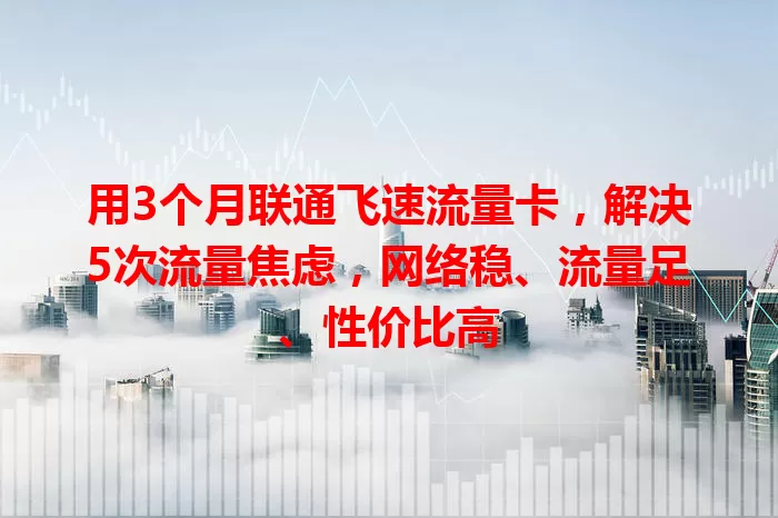 用3个月联通飞速流量卡，解决5次流量焦虑，网络稳、流量足、性价比高