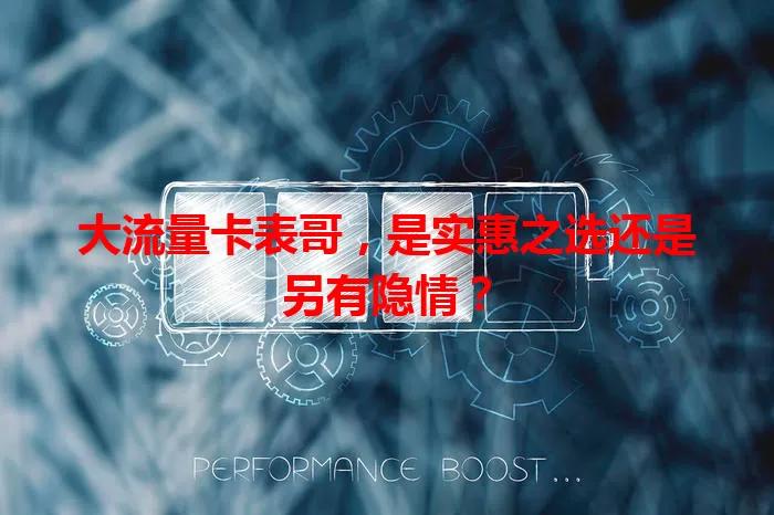 大流量卡表哥，是实惠之选还是另有隐情？