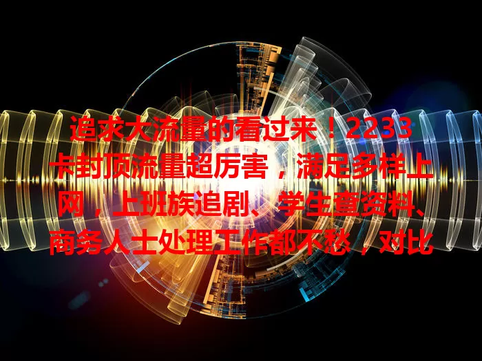 追求大流量的看过来！2233卡封顶流量超厉害，满足多样上网，上班族追剧、学生查资料、商务人士处理工作都不愁，对比普通卡优势明显，性价比超高！