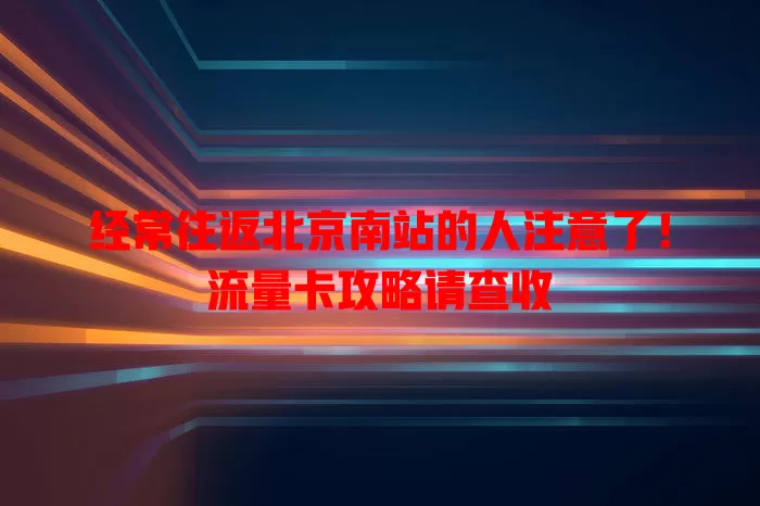 经常往返北京南站的人注意了！流量卡攻略请查收