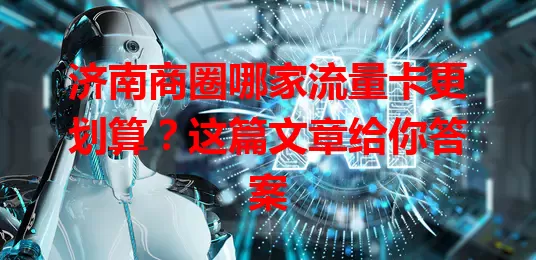 济南商圈哪家流量卡更划算？这篇文章给你答案