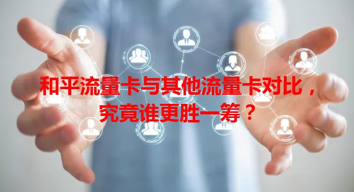 和平流量卡与其他流量卡对比，究竟谁更胜一筹？