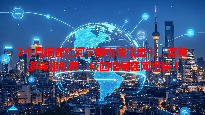 3个月搞懂红河学院电信流量卡，套餐多样超划算，校园信号强网络快！