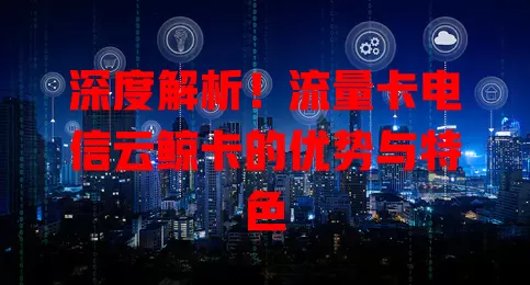 深度解析！流量卡电信云鲸卡的优势与特色