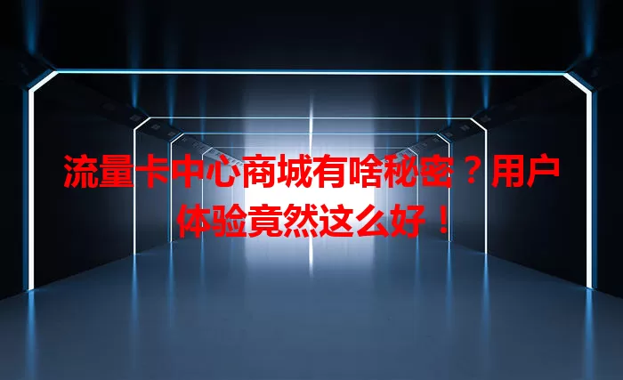 流量卡中心商城有啥秘密？用户体验竟然这么好！