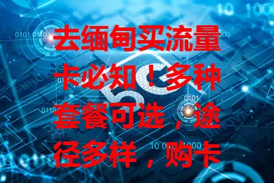 去缅甸买流量卡必知！多种套餐可选，途径多样，购卡要防黑卡，留意信号，做好准备畅享网络