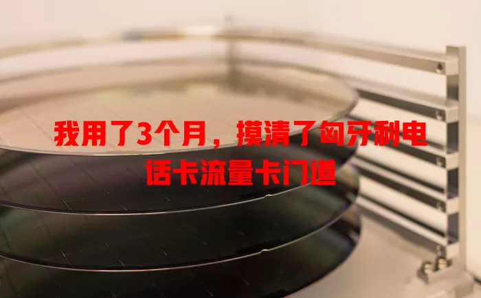 我用了3个月，摸清了匈牙利电话卡流量卡门道