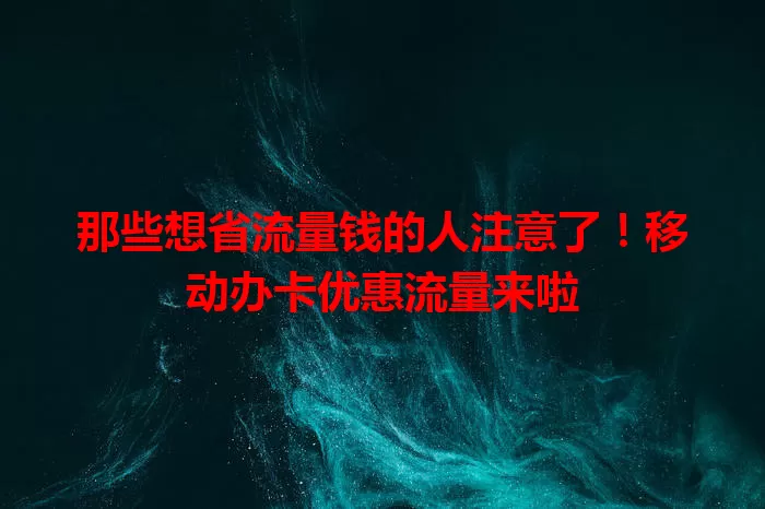 那些想省流量钱的人注意了！移动办卡优惠流量来啦