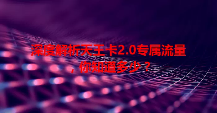 深度解析天王卡2.0专属流量，你知道多少？