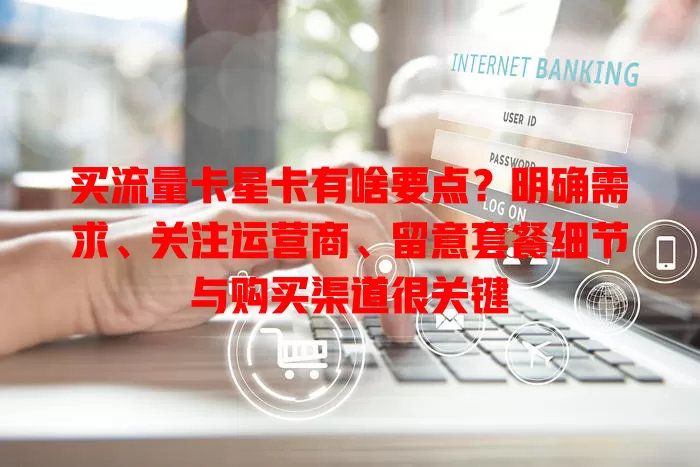 买流量卡星卡有啥要点？明确需求、关注运营商、留意套餐细节与购买渠道很关键