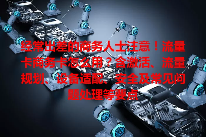 经常出差的商务人士注意！流量卡商务卡怎么用？含激活、流量规划、设备适配、安全及常见问题处理等要点