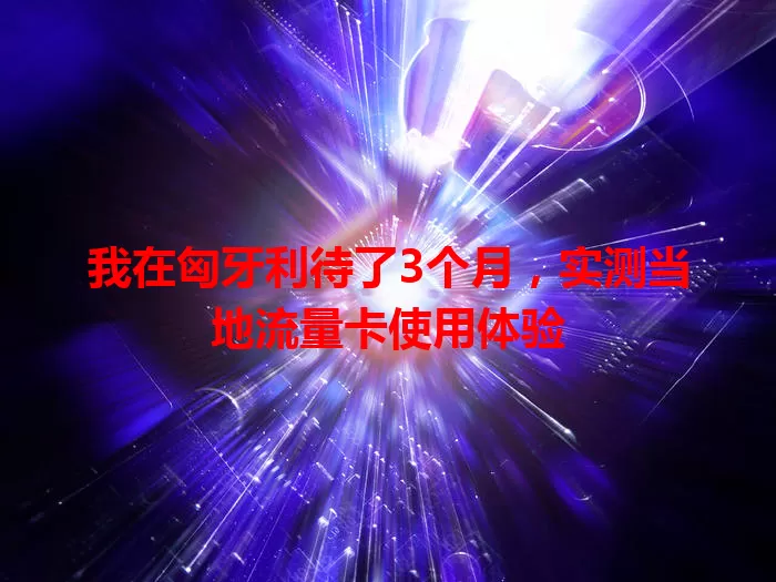 我在匈牙利待了3个月，实测当地流量卡使用体验