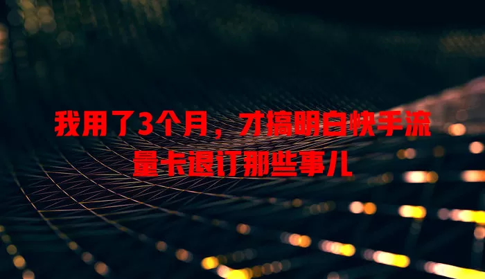 我用了3个月，才搞明白快手流量卡退订那些事儿
